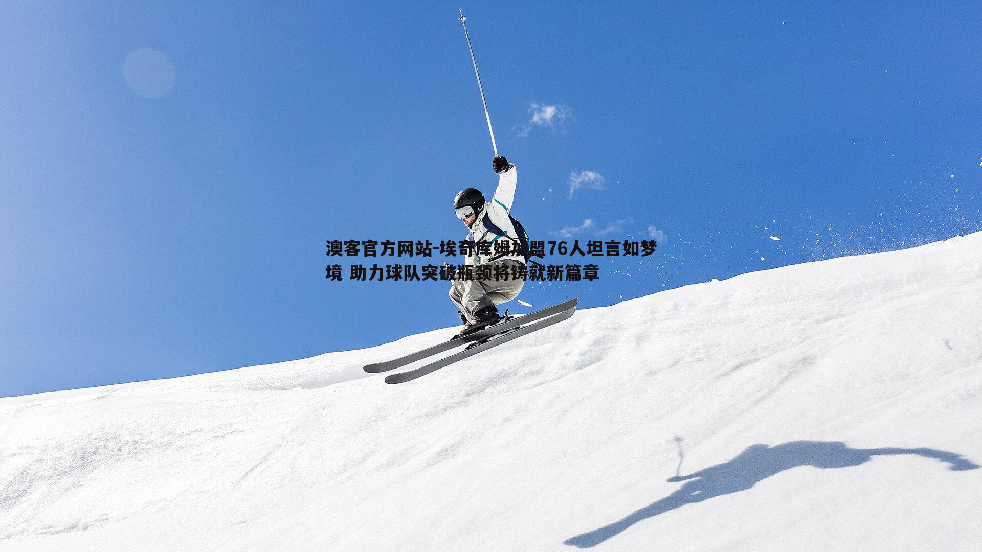 埃奇库姆加盟76人坦言如梦境 助力球队突破瓶颈将铸就新篇章